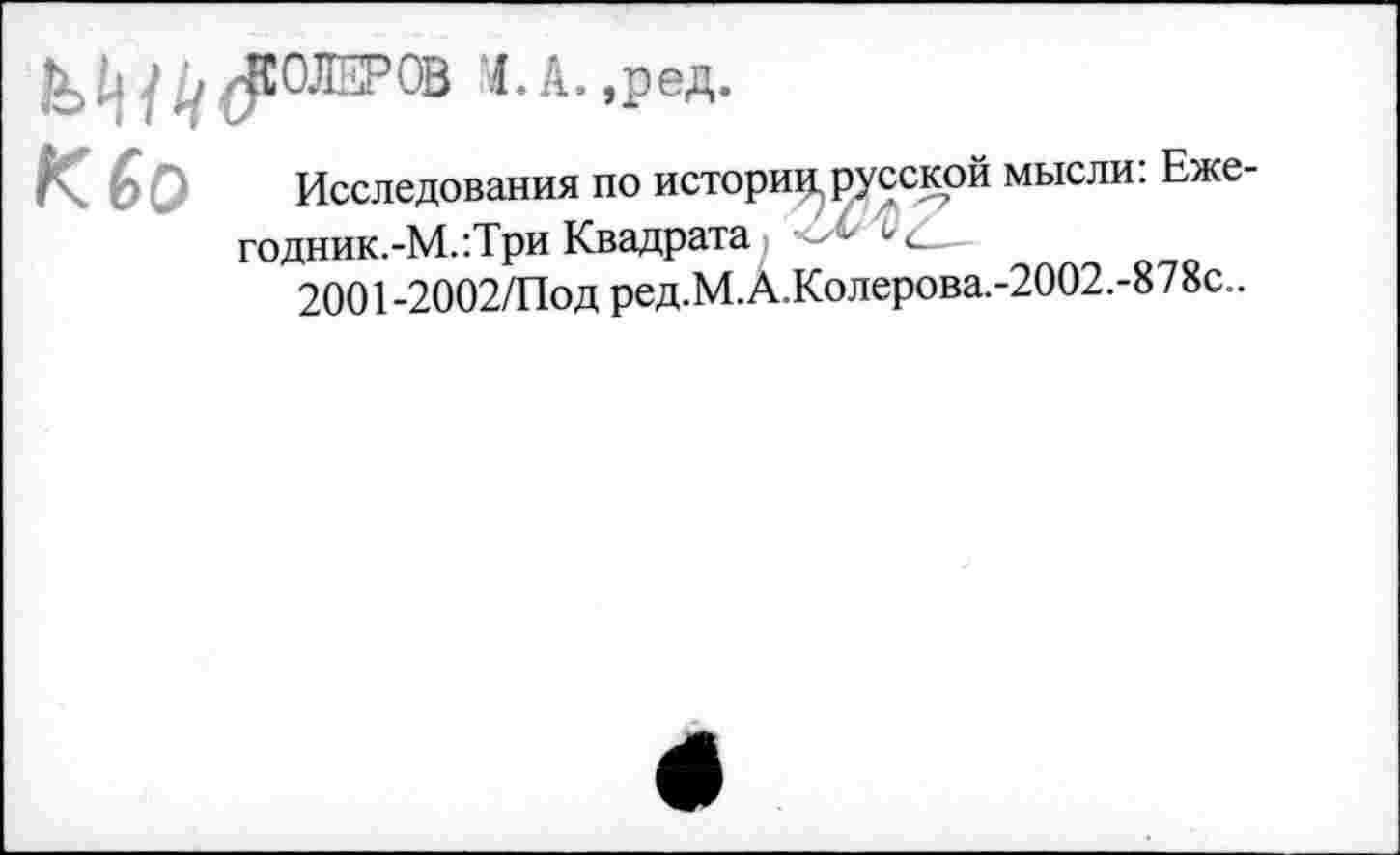 ﻿^СОЛЕРОВ 1.А.,ред.
Кбо
Исследования по истори^ русской мысли: Еже-годник.-М.:Три Квадрата - “
2001-2002/Под ред.М.А.Колерова.-2002.-878с..